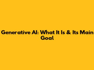 Generative AI: What It Is & Its Main Goal