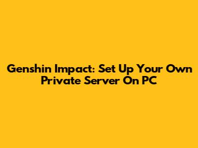 Genshin Impact: Set Up Your Own Private Server On PC