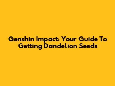 Genshin Impact: Your Guide To Getting Dandelion Seeds
