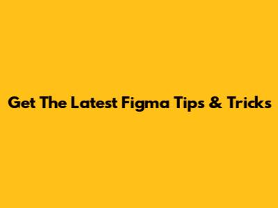 Get The Latest Figma Tips & Tricks
