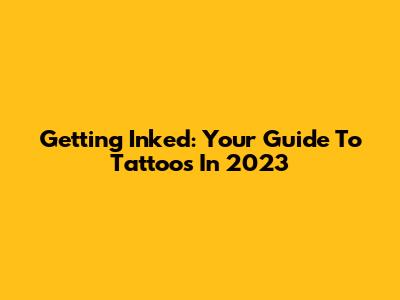 Getting Inked: Your Guide To Tattoos In 2023