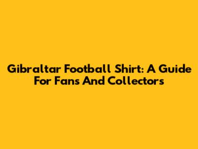 Gibraltar Football Shirt: A Guide For Fans And Collectors