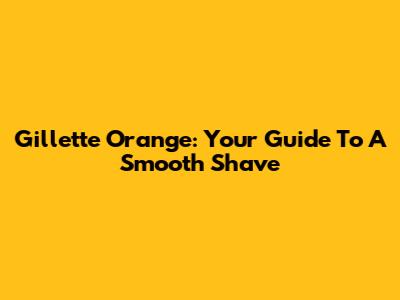 Gillette Orange: Your Guide To A Smooth Shave
