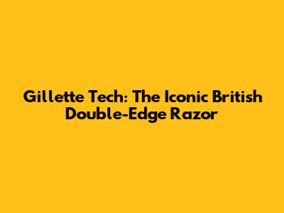 Gillette Tech: The Iconic British Double-Edge Razor