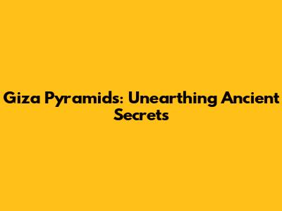 Giza Pyramids: Unearthing Ancient Secrets