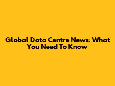 Global Data Centre News: What You Need To Know