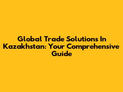 Global Trade Solutions In Kazakhstan: Your Comprehensive Guide