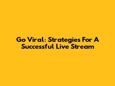 Go Viral: Strategies For A Successful Live Stream