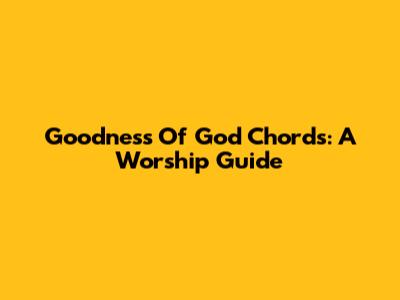 Goodness Of God Chords: A Worship Guide