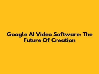 Google AI Video Software: The Future Of Creation