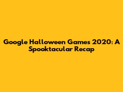 Google Halloween Games 2020: A Spooktacular Recap