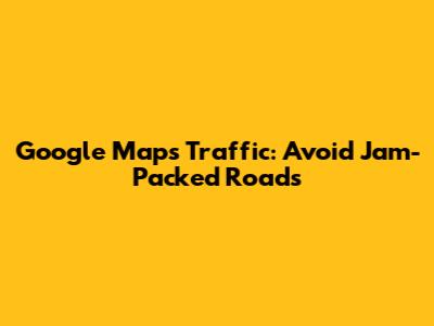 Google Maps Traffic: Avoid Jam-Packed Roads
