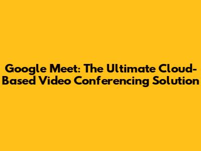 Google Meet: The Ultimate Cloud-Based Video Conferencing Solution