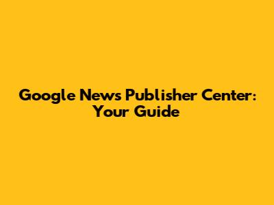 Google News Publisher Center: Your Guide