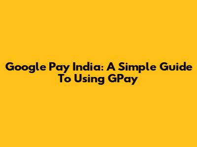 Google Pay India: A Simple Guide To Using GPay