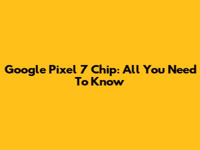 Google Pixel 7 Chip: All You Need To Know