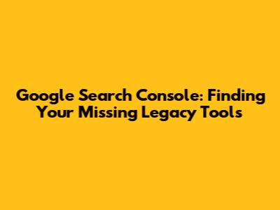 Google Search Console: Finding Your Missing Legacy Tools