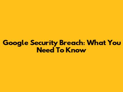 Google Security Breach: What You Need To Know