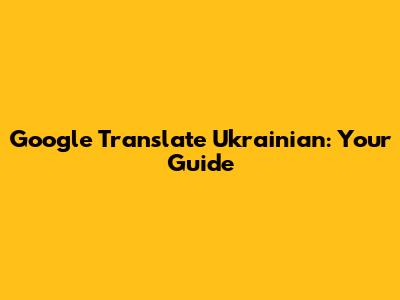 Google Translate Ukrainian: Your Guide