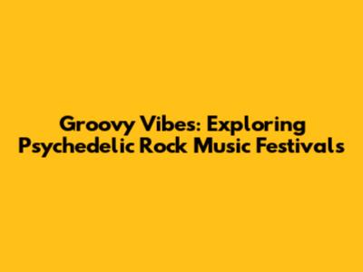 Groovy Vibes: Exploring Psychedelic Rock Music Festivals
