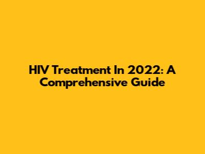HIV Treatment In 2022: A Comprehensive Guide