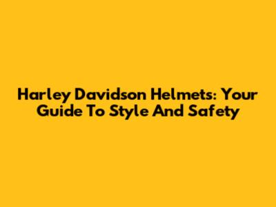 Harley Davidson Helmets: Your Guide To Style And Safety