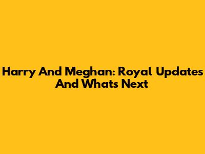Harry And Meghan: Royal Updates And What's Next