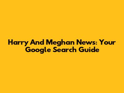 Harry And Meghan News: Your Google Search Guide