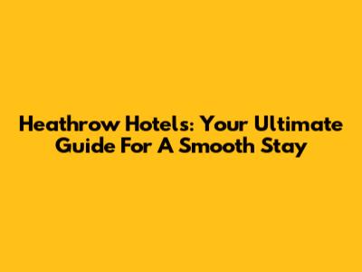 Heathrow Hotels: Your Ultimate Guide For A Smooth Stay