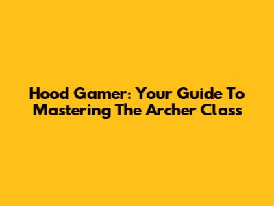 Hood Gamer: Your Guide To Mastering The Archer Class