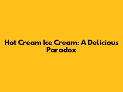 Hot Cream Ice Cream: A Delicious Paradox