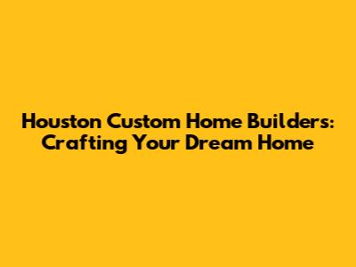 Houston Custom Home Builders: Crafting Your Dream Home