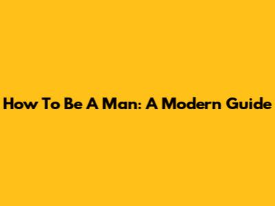 How To Be A Man: A Modern Guide