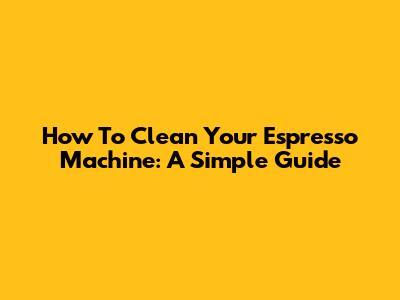 How To Clean Your Espresso Machine: A Simple Guide