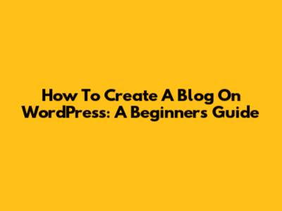 How To Create A Blog On WordPress: A Beginner's Guide