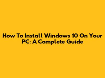 How To Install Windows 10 On Your PC: A Complete Guide