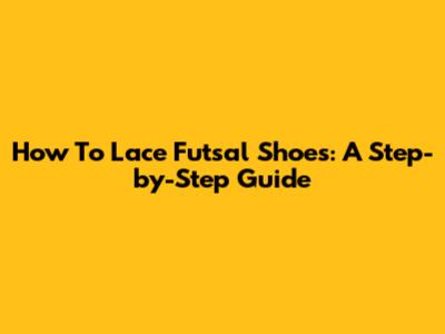 How To Lace Futsal Shoes: A Step-by-Step Guide