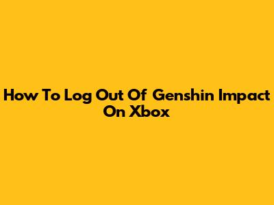 How To Log Out Of Genshin Impact On Xbox