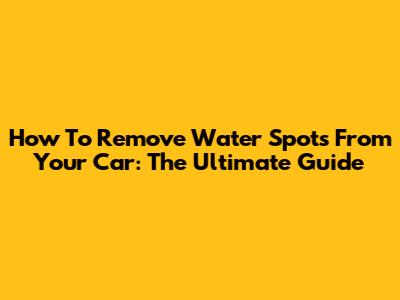How To Remove Water Spots From Your Car: The Ultimate Guide