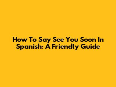 How To Say 'See You Soon' In Spanish: A Friendly Guide