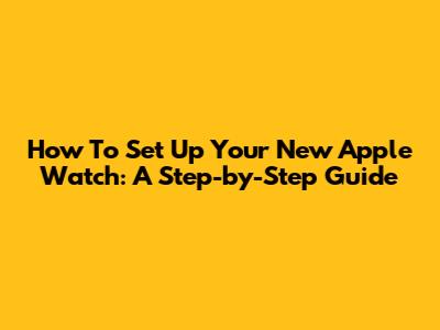 How To Set Up Your New Apple Watch: A Step-by-Step Guide