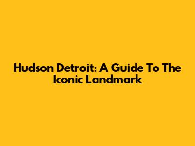 Hudson Detroit: A Guide To The Iconic Landmark