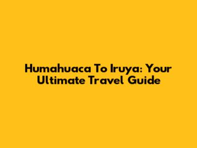 Humahuaca To Iruya: Your Ultimate Travel Guide