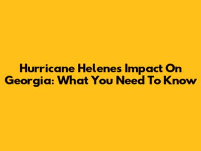 Hurricane Helene's Impact On Georgia: What You Need To Know