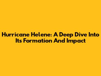 Hurricane Helene: A Deep Dive Into Its Formation And Impact