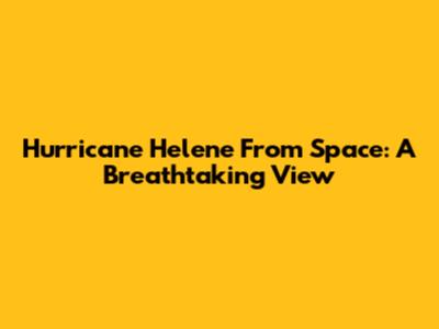 Hurricane Helene From Space: A Breathtaking View