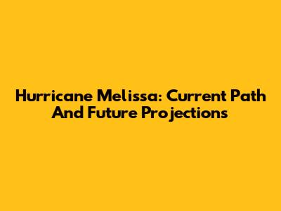 Hurricane Melissa: Current Path And Future Projections