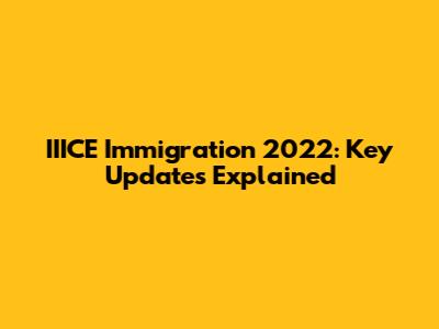 IIICE Immigration 2022: Key Updates Explained