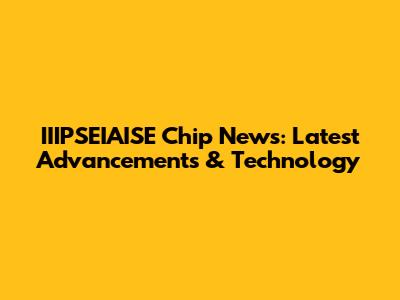 IIIPSEIAISE Chip News: Latest Advancements & Technology
