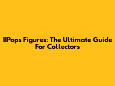 IIPops Figures: The Ultimate Guide For Collectors